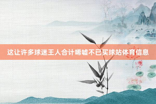 这让许多球迷王人合计唏嘘不已买球站体育信息