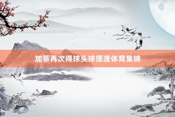 加蒂再次得球头球摆渡体育集锦