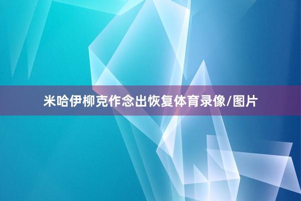 米哈伊柳克作念出恢复体育录像/图片