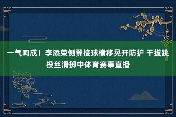 一气呵成！李添荣侧翼接球横移晃开防护 干拔跳投丝滑掷中体育赛事直播