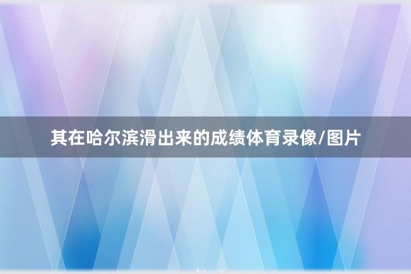 其在哈尔滨滑出来的成绩体育录像/图片