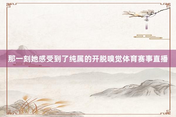 那一刻她感受到了纯属的开脱嗅觉体育赛事直播