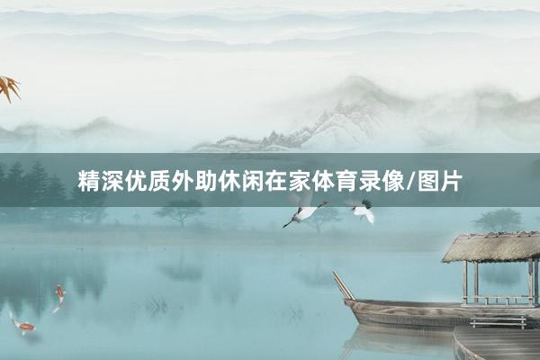 精深优质外助休闲在家体育录像/图片