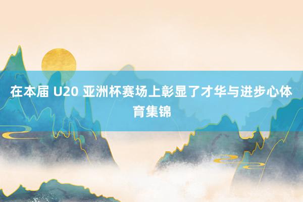在本届 U20 亚洲杯赛场上彰显了才华与进步心体育集锦