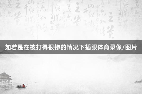 如若是在被打得很惨的情况下插眼体育录像/图片