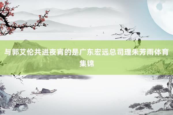 与郭艾伦共进夜宵的是广东宏远总司理朱芳雨体育集锦