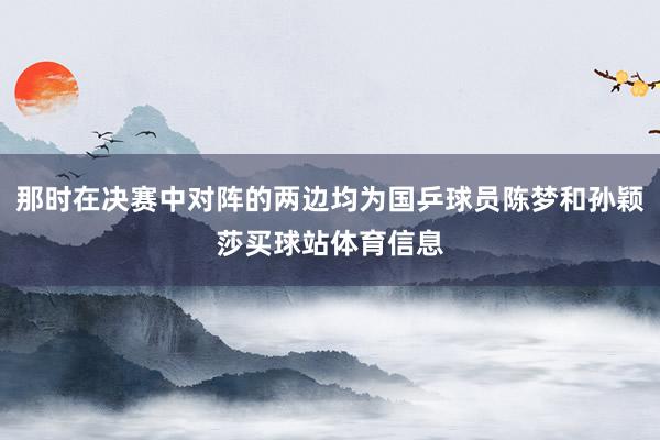 那时在决赛中对阵的两边均为国乒球员陈梦和孙颖莎买球站体育信息