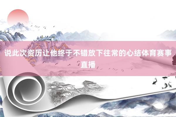 说此次资历让他终于不错放下往常的心结体育赛事直播