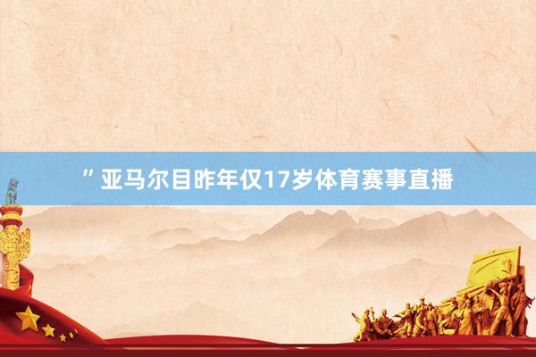 ” 亚马尔目昨年仅17岁体育赛事直播
