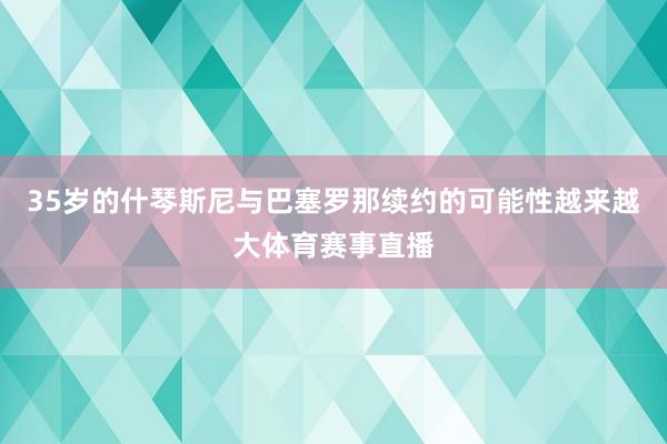 35岁的什琴斯尼与巴塞罗那续约的可能性越来越大体育赛事直播