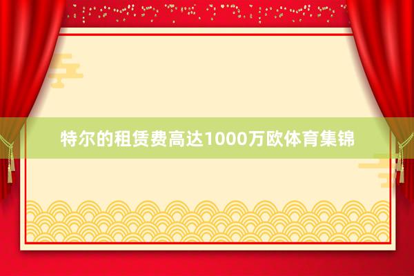 特尔的租赁费高达1000万欧体育集锦