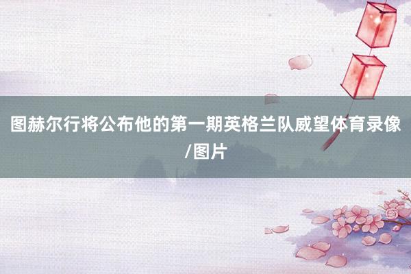 图赫尔行将公布他的第一期英格兰队威望体育录像/图片