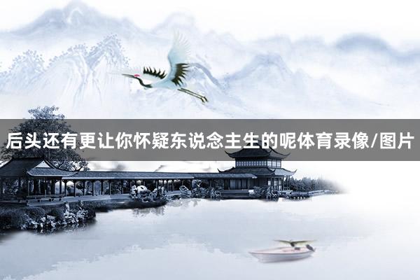 后头还有更让你怀疑东说念主生的呢体育录像/图片