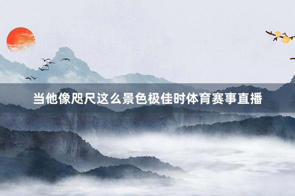 当他像咫尺这么景色极佳时体育赛事直播