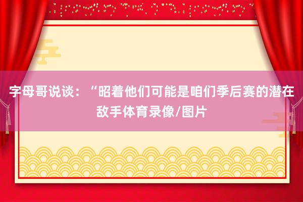 字母哥说谈：“昭着他们可能是咱们季后赛的潜在敌手体育录像/图片