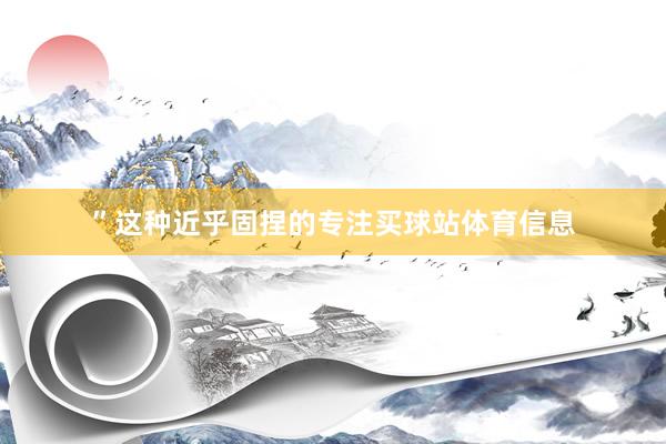 ”这种近乎固捏的专注买球站体育信息