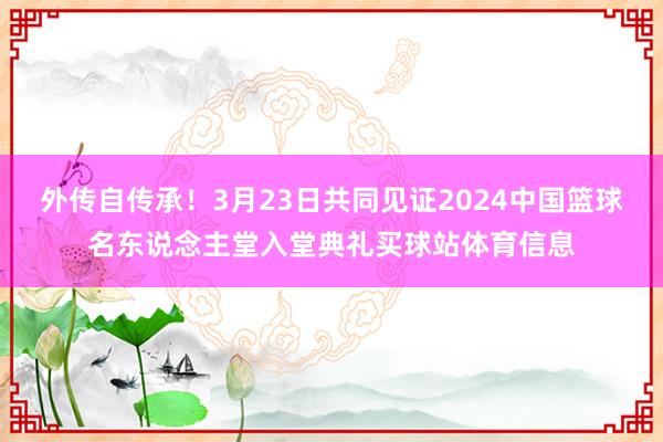 外传自传承！3月23日共同见证2024中国篮球名东说念主堂入堂典礼买球站体育信息