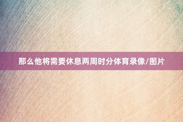 那么他将需要休息两周时分体育录像/图片