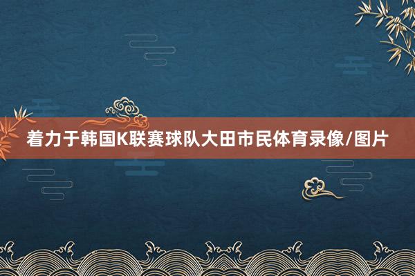 着力于韩国K联赛球队大田市民体育录像/图片