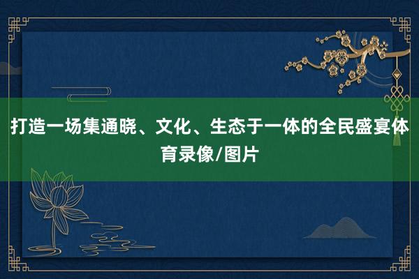 打造一场集通晓、文化、生态于一体的全民盛宴体育录像/图片