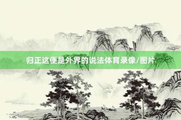 归正这便是外界的说法体育录像/图片