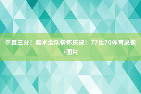 平直三分！魔术全队情怀庆祝！77比70体育录像/图片