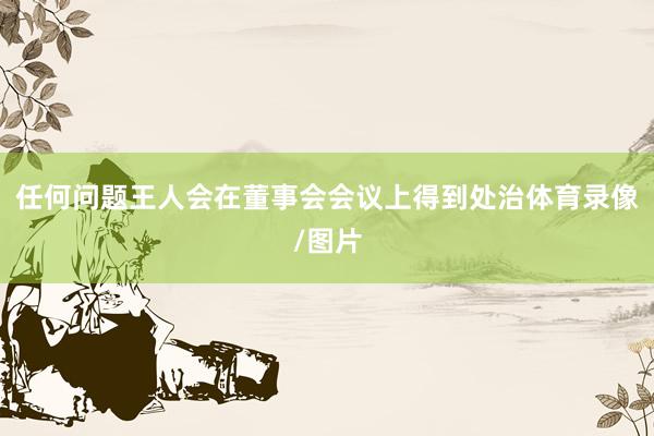 任何问题王人会在董事会会议上得到处治体育录像/图片