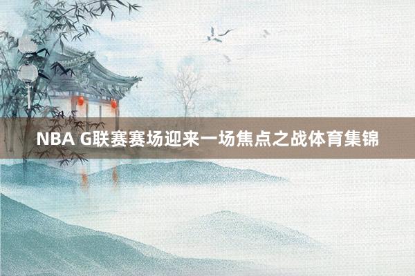 NBA G联赛赛场迎来一场焦点之战体育集锦