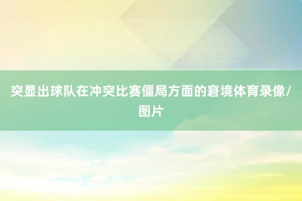 突显出球队在冲突比赛僵局方面的窘境体育录像/图片