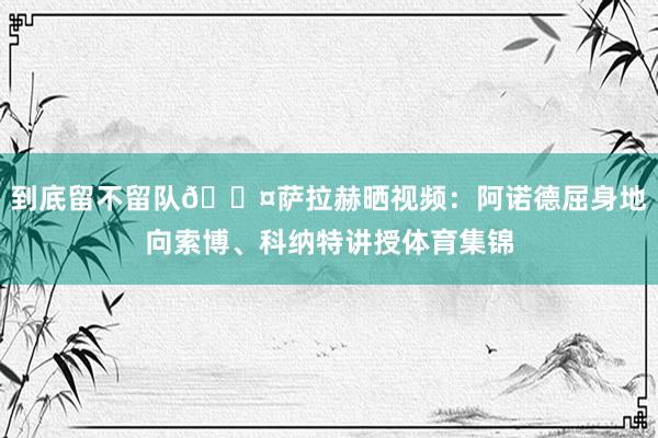 到底留不留队😤萨拉赫晒视频：阿诺德屈身地向索博、科纳特讲授体育集锦