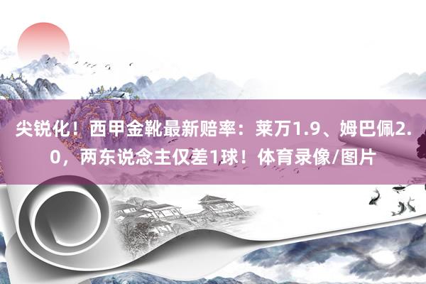 尖锐化！西甲金靴最新赔率：莱万1.9、姆巴佩2.0，两东说念主仅差1球！体育录像/图片