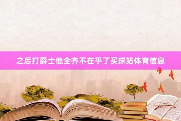 之后打爵士他全齐不在乎了买球站体育信息
