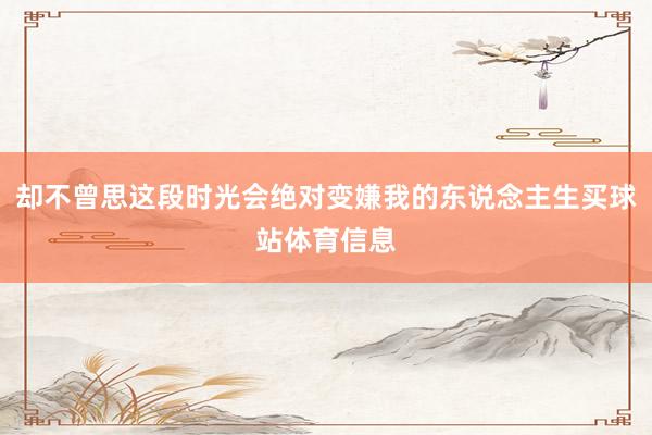 却不曾思这段时光会绝对变嫌我的东说念主生买球站体育信息