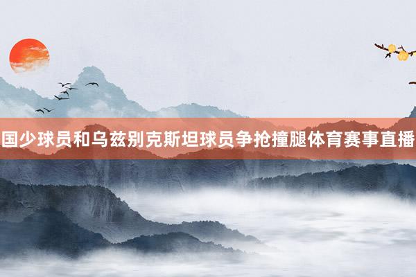 国少球员和乌兹别克斯坦球员争抢撞腿体育赛事直播