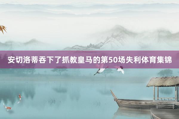 安切洛蒂吞下了抓教皇马的第50场失利体育集锦