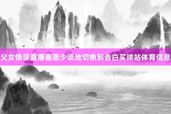 父女情深直播画面少顷地切换到告白买球站体育信息