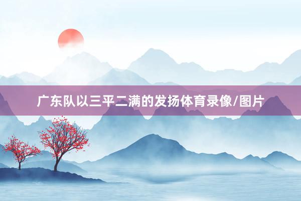 广东队以三平二满的发扬体育录像/图片