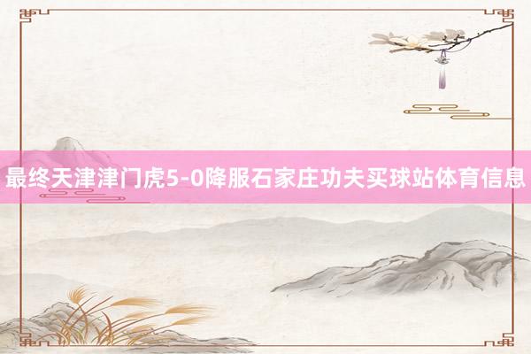 最终天津津门虎5-0降服石家庄功夫买球站体育信息
