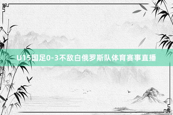 U15国足0-3不敌白俄罗斯队体育赛事直播