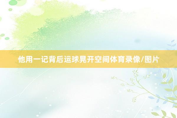 他用一记背后运球晃开空间体育录像/图片