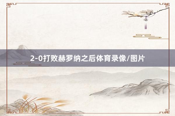 2-0打败赫罗纳之后体育录像/图片