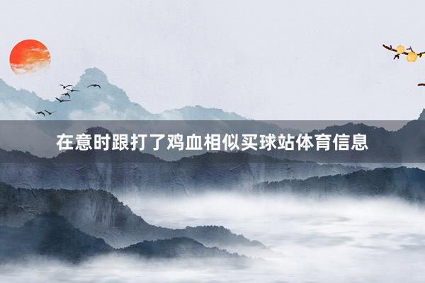 在意时跟打了鸡血相似买球站体育信息