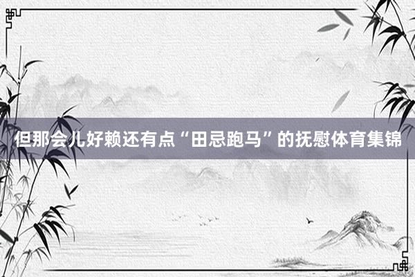 但那会儿好赖还有点“田忌跑马”的抚慰体育集锦