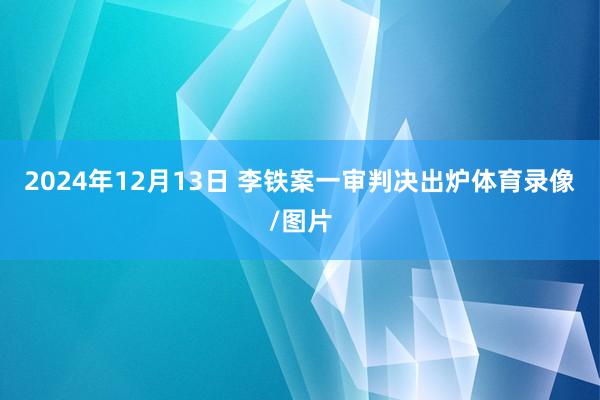 2024年12月13日 李铁案一审判决出炉体育录像/图片