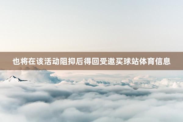 也将在该活动阻抑后得回受邀买球站体育信息