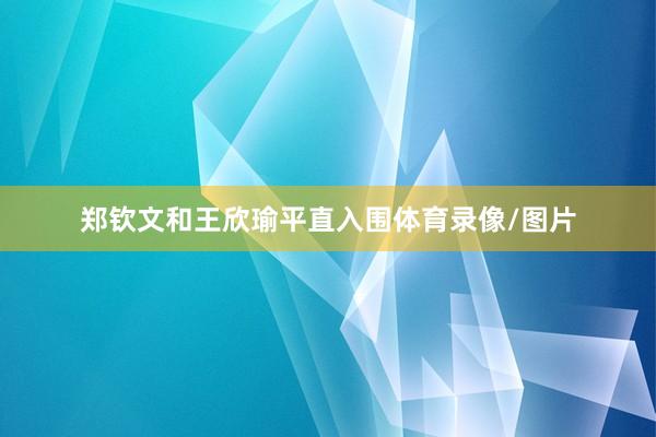 郑钦文和王欣瑜平直入围体育录像/图片
