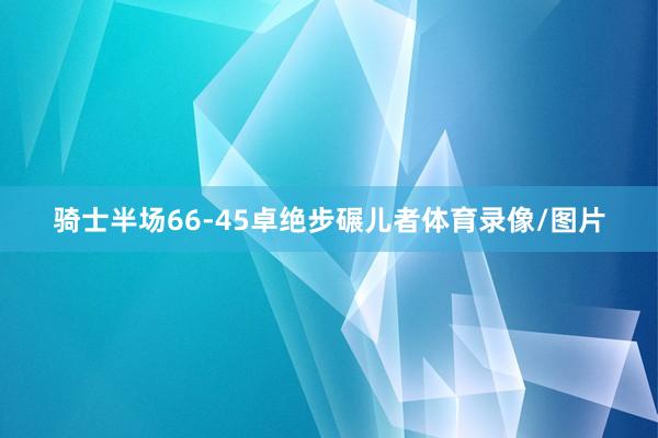 骑士半场66-45卓绝步碾儿者体育录像/图片