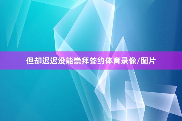 但却迟迟没能崇拜签约体育录像/图片