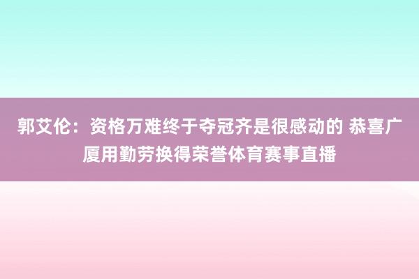 郭艾伦：资格万难终于夺冠齐是很感动的 恭喜广厦用勤劳换得荣誉体育赛事直播