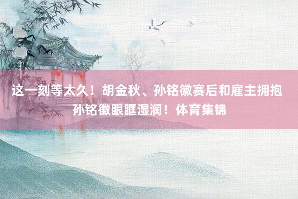 这一刻等太久！胡金秋、孙铭徽赛后和雇主拥抱 孙铭徽眼眶湿润！体育集锦